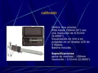 calibrado 
Calibre muy preciso. 
Mide hasta 150mm (6") con 
una resolución de 0.01mm 
(0.0005"). 
Visualización en mm o en 
pulgadas en un display LCD de 
5 dígitos. 
Batería incluida. 
Especificaciones 
gama de medidas : 150mm 
resolución : 0.01mm (0.0005") 
 