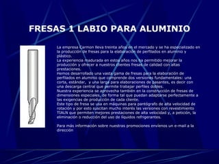 FRESAS 1 LABIO PARA ALUMINIO 
La empresa Carmon lleva treinta años en el mercado y se ha especializado en 
la producción de fresas para la elaboración de perfilados en aluminio y 
plástico. 
La experiencia madurada en estos años nos ha permitido mejorar la 
producción y ofrecer a nuestros clientes fresas de calidad con altas 
prestaciones. 
Hemos desarrollado una vasta gama de fresas para la elaboración de 
perfilados en aluminio que comprende dos versiones fundamentales: una 
corta, estándar, y una larga para elaboraciones de pasantes, es decir con 
una descarga central que permite trabajar perfiles dobles. 
Nuestra experiencia se aprovecha también en la construcción de fresas de 
dimensiones especiales, de forma tal que puedan adaptarse perfectamente a 
las exigencias de producción de cada cliente. 
Este tipo de fresa se usa en máquinas para pantógrafo de alta velocidad de 
rotación y por esto suscitan mucho interés las versiones con revestimiento 
TIALN que permiten mejores prestaciones de alta velocidad y, a petición, la 
eliminación o reducción del uso de líquidos refrigerantes. 
Para más información sobre nuestras promociones envíenos un e-mail a la 
dirección 
 