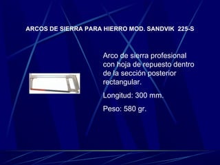 ARCOS DE SIERRA PARA HIERRO MOD. SANDVIK 225-S 
Arco de sierra profesional 
con hoja de repuesto dentro 
de la sección posterior 
rectangular. 
Longitud: 300 mm. 
Peso: 580 gr. 
 