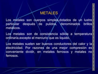 METALES 
Los metales son cuerpos simples,dotados de un lustre 
particular después de pulidos, denominados brillos 
metálicos. 
Los metales son de consistencia sólida a temperatura 
ordinaria,excepto el mercurio que es liquido. 
Los metales suelen ser buenos conductores del calor y la 
electricidad. Por razones de una mejor compresión es 
conveniente dividir, en metales ferrosos y metales no 
ferrosos. 
 