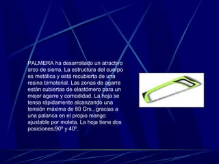 PALMERA ha desarrollado un atractivo 
arco de sierra. La estructura del cuerpo 
es metálica y está recubierta de una 
resina bimaterial. Las zonas de agarre 
están cubiertas de elastómero para un 
mejor agarre y comodidad. La hoja se 
tensa rápidamente alcanzando una 
tensión máxima de 80 Grs.. gracias a 
una palanca en el propio mango 
ajustable por moleta. La hoja tiene dos 
posiciones;90º y 40º. 
 