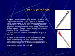 Lima y escofinas 
PALMERA ofrece una amplia gama de limas y escofinas para 
los diferentes materiales, formas y tamaños de piezas de 
trabajo así como para los diferentes acabados que se quieran 
conseguirLimas de mecánico, limas de carrocero y limas de 
aguja tanto con mango como sin mango. Picado sencillo, doble, 
diagonal, fresado y escofina.Estrictos controles de calidad del 
picado, la dureza y el enderezado. 
Las limas llevan una protección antioxidante que asegura un 
larga vida. 
El mango de dos materiales ha sido diseñado para que se 
adapte adecuadamente a la mano del utilizador (cantos 
redondeados, material antideslizante, agujero para colgar, 
protección del mango ante los hombros de las limas, etc.).Las 
limas cumplen la norma ISO 234/1 & 2. 
 