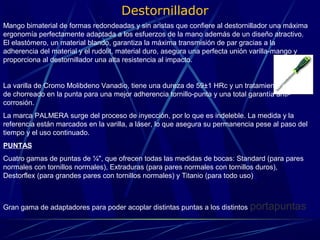 Destornillador 
Mango bimaterial de formas redondeadas y sin aristas que confiere al destornillador una máxima 
ergonomía perfectamente adaptada a los esfuerzos de la mano además de un diseño atractivo. 
El elastómero, un material blando, garantiza la máxima transmisión de par gracias a la 
adherencia del material y el rudolit, material duro, asegura una perfecta unión varilla-mango y 
proporciona al destornillador una alta resistencia al impacto. 
La varilla de Cromo Molibdeno Vanadio, tiene una dureza de 59±1 HRc y un tratamiento especial 
de chorreado en la punta para una mejor adherencia tornillo-punta y una total garantía anti-corrosión. 
La marca PALMERA surge del proceso de inyección, por lo que es indeleble. La medida y la 
referencia están marcados en la varilla, a láser, lo que asegura su permanencia pese al paso del 
tiempo y el uso continuado. 
PUNTAS 
Cuatro gamas de puntas de ¼", que ofrecen todas las medidas de bocas: Standard (para pares 
normales con tornillos normales), Extraduras (para pares normales con tornillos duros), 
Destorflex (para grandes pares con tornillos normales) y Titanio (para todo uso) 
Gran gama de adaptadores para poder acoplar distintas puntas a los distintos portapuntas 
 