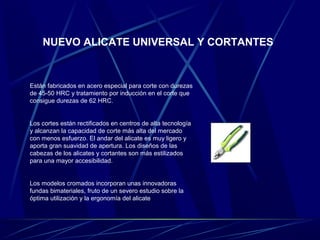 NUEVO ALICATE UNIVERSAL Y CORTANTES 
Están fabricados en acero especial para corte con durezas 
de 45-50 HRC y tratamiento por inducción en el corte que 
consigue durezas de 62 HRC. 
Los cortes están rectificados en centros de alta tecnología 
y alcanzan la capacidad de corte más alta del mercado 
con menos esfuerzo. El andar del alicate es muy ligero y 
aporta gran suavidad de apertura. Los diseños de las 
cabezas de los alicates y cortantes son más estilizados 
para una mayor accesibilidad. 
Los modelos cromados incorporan unas innovadoras 
fundas bimateriales, fruto de un severo estudio sobre la 
óptima utilización y la ergonomía del alicate 
 