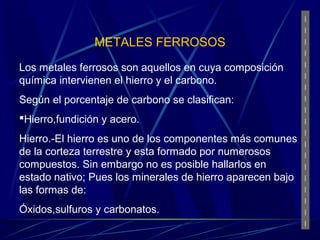 METALES FERROSOS 
Los metales ferrosos son aquellos en cuya composición 
química intervienen el hierro y el carbono. 
Según el porcentaje de carbono se clasifican: 
Hierro,fundición y acero. 
Hierro.-El hierro es uno de los componentes más comunes 
de la corteza terrestre y esta formado por numerosos 
compuestos. Sin embargo no es posible hallarlos en 
estado nativo; Pues los minerales de hierro aparecen bajo 
las formas de: 
Óxidos,sulfuros y carbonatos. 
 