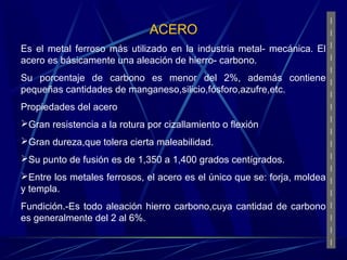 ACERO 
Es el metal ferroso más utilizado en la industria metal- mecánica. El 
acero es básicamente una aleación de hierro- carbono. 
Su porcentaje de carbono es menor del 2%, además contiene 
pequeñas cantidades de manganeso,silicio,fósforo,azufre,etc. 
Propiedades del acero 
Gran resistencia a la rotura por cizallamiento o flexión 
Gran dureza,que tolera cierta maleabilidad. 
Su punto de fusión es de 1,350 a 1,400 grados centígrados. 
Entre los metales ferrosos, el acero es el único que se: forja, moldea 
y templa. 
Fundición.-Es todo aleación hierro carbono,cuya cantidad de carbono 
es generalmente del 2 al 6%. 
 