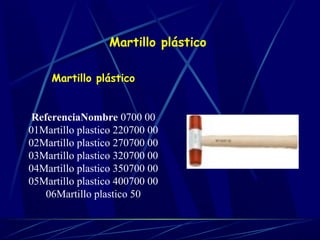 Martillo plástico 
Martillo plástico 
ReferenciaNombre 0700 00 
01Martillo plastico 220700 00 
02Martillo plastico 270700 00 
03Martillo plastico 320700 00 
04Martillo plastico 350700 00 
05Martillo plastico 400700 00 
06Martillo plastico 50 
 