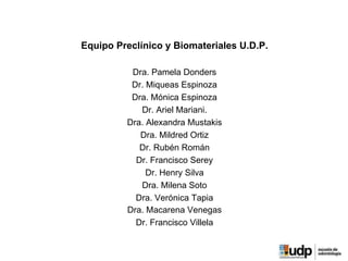 Equipo Preclínico y Biomateriales U.D.P.
Dra. Pamela Donders
Dr. Miqueas Espinoza
Dra. Mónica Espinoza
Dr. Ariel Mariani.
Dra. Alexandra Mustakis
Dra. Mildred Ortiz
Dr. Rubén Román
Dr. Francisco Serey
Dr. Henry Silva
Dra. Milena Soto
Dra. Verónica Tapia
Dra. Macarena Venegas
Dr. Francisco Villela
 