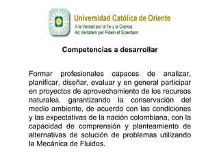 Competencias a desarrollar Formar profesionales capaces de analizar, planificar, diseñar, evaluar y en general participar en proyectos de aprovechamiento de los recursos naturales, garantizando la conservación del medio ambiente, de acuerdo con las condiciones y las expectativas de la nación colombiana, con la capacidad de comprensión y planteamiento de alternativas de solución de problemas utilizando la Mecánica de Fluidos.  