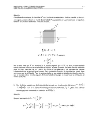 UNIVERSIDAD TECNICA FEDERICO SANTA MARIA                                                       113
SEDE VIÑA DEL MAR, JOSE MIGUEL CARRERA




Solución:
Considerando un cuerpo de densidad    ρ con forma de paralelepípedo, de área basal A y altura h,
sumergido parcialmente en un líquido de densidad ρ ' cuyo calado es h, por estar este en equilibrio
también la sumatoria de fuerzas verticales es cero.
                                                                  A




                                      h
                                                                      h'




                                          ∑F   Y   : B − w = 0,

                                  ρ ⋅ A ⋅ h ⋅ g = ρ '⋅ A ⋅ h'⋅g = 0 , es decir:

                                             ρ
                                        h' =   ⋅ h.
                                              ρ' 
                                              
Por lo tanto para que h ' sea menor que h , debe cumplirse que ρ 〈 ρ ' , es decir, la densidad del
cuerpo debe ser menor que la densidad del líquido. A pesar que este resultado ha sido deducido
para un caso particular de un cuerpo en forma de paralelepípedo, tal resultado es general
independiente de la geometría del cuerpo. Para que exista flotación, la densidad del objeto debe
ser menor que la del líquido. Para el caso particular en que estas densidades son iguales, se dice
que el cuerpo está a “medias aguas”. Si la densidad del cuerpo es mayor que la del líquido, el
cuerpo se hunde.




3. Dos émbolos cuyas áreas de la sección transversal son circulares de diámetros      d = 2[cm] y
    D = 8[cm] se usan en la prensa hidráulica para aplicar una fuerza f y F . ¿Qué peso sobre el
    émbolo pequeño sostendrá un automóvil de 800[kg ]?.

Solución:
                                s
Usando la ecuación (6.7),   f =  ⋅ F ;
                                S
                                           2             2
                 π ⋅d 2 4          d        1            1
                
             f =           ⋅ F =   ⋅ F =   ⋅ m ⋅ g = ⋅ 800 ⋅ 9,8 = 490[N ].
                                            
                           
                π ⋅D 4
                       2
                                    D      4          16
 