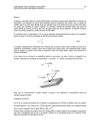 UNIVERSIDAD TECNICA FEDERICO SANTA MARIA                                                         106
SEDE VIÑA DEL MAR, JOSE MIGUEL CARRERA




Presión:

Al aplicar una fuerza sobre un cuerpo deformable, los efectos que provoca dependen no sólo de su
intensidad, sino también de cómo esté repartida sobre la superficie del cuerpo. Así, un golpe de
martillo sobre un clavo bien afilado hace que penetre mas en la pared de lo que lo haría otro clavo
sin punta que recibiera el mismo impacto. Un individuo situado de puntillas sobre una capa de
nieve blanda se hunde, en tanto que otro de igual peso que calce raquetas, al repartir la fuerza
sobre una mayor superficie, puede caminar sin dificultad.

El cociente entre la intensidad F de la fuerza aplicada perpendicularmente sobre una superficie
dada y el área S de dicha superficie se denomina el escalar presión:

                                      F
                                 p=     .                                               (6.4)
                                      S
La presión representa la intensidad de la fuerza que se ejerce sobre cada unidad de área de la
superficie considerada. Cuanto mayor sea la fuerza que actúa sobre una superficie dada, mayor
será la presión, y cuanto menor sea la superficie para una fuerza dada, mayor será entonces la
presión resultante.

Si la fuerza no es normal a la superficie sobre la cual actúa, es decir, forma un ángulo θ con
aquella, entonces se considera la componente ⊥ es decir, F ⋅ sen(θ ) y la presión es entonces:

                                            F ⋅ sen(θ )
                                      p=                .
                                                 S

                                                       F ⋅ cos(θ )

                                                      r
                                 F ⋅ sen(θ )          F
                                                          θ




Note que la componente F ⋅ cos(θ ) tiende a producir una traslación o movimiento entre las
distintas capas de fluido.

Unidades de presión:

En el SI la unidad de presión es el Pascal, se representa por        [Pa] y se define como la presión
correspondiente a una fuerza de 1    [N ] actuando perpendicularmente sobre una superficie plana
de un metro cuadrado. Por lo tanto, 1[Pa ] = 1[N m ].
                                                  2

Existen otras unidades de presión que sin corresponder a ningún sistema de unidades en particular
han sido consagradas por el uso y se siguen usando en la actualidad junto con el Pascal. Entre
ellas se encuentran la atmósfera y el bar.
 