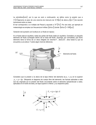 UNIVERSIDAD TECNICA FEDERICO SANTA MARIA                                                          107
SEDE VIÑA DEL MAR, JOSE MIGUEL CARRERA




La atmósfera   [atm] ,   por lo que se verá a continuación, se define como la presión que a
                                                                                   [ ]
0 [C ] ejercería el peso de una columna de mercurio de 0,76[m] de altura y1 cm 2 de sección
 o

transversal sobre su base.
El bar corresponde a un múltiplo del Pascal y equivale a   10 5 [Pa ] . Por otro lado, por ejemplo en
meteorología se emplea con frecuencia el milibar ( [mbar ]) donde 1[mbar ] = 100[ pa ] ·.

Variación de la presión con la altura en un fluido en reposo:

Si un fluido está en equilibrio, todas las partes del fluido están en equilibrio. Considere un pequeño
elemento de fluido sumergido dentro de la masa del fluido. Suponga, por comodidad, que dicho
elemento tiene la forma de un disco delgado de volumen V , altura ∆Y , área basal S y que se
encuentra a una altura Y sobre algún nivel de referencia.


                                                                    r
                                                                    g

     ∆Y                                        fluido
                                                                         Elemento de fluido




                                    Y

                                                                Y =0



Considere que la presión a la altura de la tapa inferior del elemento es     p1 = p y en la superior
p 2 = p + ∆p . Dibujando el diagrama de cuerpo libre del elemento, las fuerzas aplicadas a este
son las originada por la presión del fluido circundante sobre el elemento (perpendicular a este),
aplicadas en el manto de este y en tapa superior e inferior, y su respectivo peso.




                r
                g                                  F2 = ( p + ∆p ) ⋅ S




                                                   w
                                  F1 = p ⋅ S
 