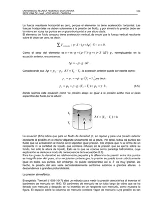 UNIVERSIDAD TECNICA FEDERICO SANTA MARIA                                                                  108
SEDE VIÑA DEL MAR, JOSE MIGUEL CARRERA




La fuerza resultante horizontal es cero, porque el elemento no tiene aceleración horizontal. Las
fuerzas horizontales se deben solamente a la presión del fluido, y por simetría la presión debe ser
la misma en todos los puntos en un plano horizontal a una altura dada.
El elemento de fluido tampoco tiene aceleración vertical, de modo que la fuerza vertical resultante
sobre él debe ser cero, es decir:

                             ∑F   verticales   : p ⋅ S − ( p +∆p ) ⋅ S − w = 0 .

Como el peso del elemento es w =               m ⋅ g = ( ρ ⋅ V ) ⋅ g = ( ρ ⋅ S ⋅ ∆Y ) ⋅ g , reemplazando en la
ecuación anterior, encontramos:

                                          ∆p = − ρ ⋅ g ⋅ ∆Y .

Considerando que   ∆p = p 2 − p1 , ∆Y = Y2 − Y1 , la expresión anterior puede ser escrita como:

                                 p 2 − p1 = − ρ ⋅ g ⋅ (Y2 − Y1 ), es decir:

                               p1 = p 2 + ρ ⋅ g ⋅ (Y2 − Y1 ) = p 2 + γ ⋅ h ,                            (6.5)

donde leemos esta ecuación como “la presión abajo es igual a la presión arriba mas el peso
específico del fluido por la altura”.




                                                     p2
                                        Y2
                                                                     ∆Y = (Y2 − Y1 ) = h
                                                          p1
                                        Y1



La ecuación (6.5) indica que para un fluido de densidad ρ , en reposo y para una presión exterior
constante la presión en el interior depende únicamente de la altura. Por tanto, todos los puntos del
fluido que se encuentren al mismo nivel soportan igual presión. Ello implica que ni la forma de un
recipiente ni la cantidad de líquido que contiene influyen en la presión que se ejerce sobre su
fondo, tan sólo la altura de líquido. Esto es lo que se conoce como paradoja hidrostática, cuya
explicación se deduce a modo de consecuencia de la ecuación (6.5).
Para los gases, la densidad es relativamente pequeña y la diferencia de presión entre dos puntos
es insignificante. Así pues, si un recipiente contiene gas, la presión se puede tomar prácticamente
igual en todos sus puntos. Sin embargo, no puede considerarse así si h es muy grande. De
hecho, la presión del aire varía considerablemente conforme subimos a grandes alturas o
descendemos a grandes profundidades.

La presión atmosférica:

Evangelista Torricelli (1608-1647) ideó un método para medir la presión atmosférica al inventar el
barómetro de mercurio en 1643. El barómetro de mercurio es un tubo largo de vidrio que se ha
llenado con mercurio y después se ha invertido en un recipiente con mercurio, como muestra la
figura. El espacio sobre la columna de mercurio contiene vapor de mercurio cuya presión es tan
 