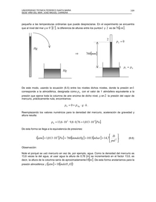 UNIVERSIDAD TECNICA FEDERICO SANTA MARIA                                                               109
SEDE VIÑA DEL MAR, JOSE MIGUEL CARRERA




pequeña a las temperaturas ordinarias que puede despreciarse. En el experimento se encuentra
que al nivel del mar y a   0 o [C ] , la diferencia de alturas entre los puntos 1 y 2 es de 76[cm].


                                                                                  2
                                                                                          p2 = 0

          Hg
                                                     ⇒          760[mm]



                                                                                             1 p1 = p 0
                                        Hg




De este modo, usando la ecuación (6.5) entre los niveles dichos niveles, donde la presión en 1
corresponde a la atmosférica, designada como p 0 con el valor de 1 atmósfera equivalente a la
presión que ejerce toda la columna de aire encima de dicho nivel, y en 2 la presión del vapor de
mercurio, prácticamente nula, encontramos:

                                          p 0 = 0 + ρ Hg ⋅ g ⋅ h .

Reemplazando los valores numéricos para la densidad del mercurio, aceleración de gravedad y
altura resulta:

                             p 0 = 13,6 ⋅10 3 ⋅ 9,8 ⋅ 0,76 = 1,013 ⋅10 5 [Pa ].

De esta forma se llega a la equivalencia de presiones:

                                                                              lb 
             1[atm ] = 1,013 ⋅10 5 [Pa ] = 760[mmdeHg ] = 1013[mbar ] = 14,7     2 
                                                                                     .                (6.6)
                                                                              pul 

Observación:

Note el porqué se usó mercurio en vez de, por ejemplo, agua. Como la densidad del mercurio es
13,6 veces la del agua, al usar agua la altura de 0,76 [m] se incrementará en el factor 13,6, es
                                                                     [ ]
decir, la altura de la columna sería de aproximadamente 10 m . De esta forma anotaríamos para la
                       [
presión atmosférica: ¡1 atm   ] ≈ 10[mdeH 2 O]!
 
