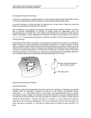 UNIVERSIDAD TECNICA FEDERICO SANTA MARIA                                                           110
SEDE VIÑA DEL MAR, JOSE MIGUEL CARRERA




El principio de Pascal y Arquímedes:

A partir de la observación y experimentación, el físico francés Blaise Pascal (1623-1662) enunció
un principio, denominado principio de Pascal el cual se expresa ordinariamente como:

“la presión aplicada a un fluido confinado se transmite con el mismo valor a todos los puntos del
fluido y a las paredes del recipiente que lo contiene”

Este resultado es una consecuencia necesaria de las leyes de la mecánica de fluidos, más bien
que un principio independiente. El principio de Pascal puede ser interpretado como una
consecuencia de la ecuación (6.5) y del carácter incompresible de los líquidos. En esta clase de
fluidos la densidad ρ o peso específico γ es constante, de modo que de acuerdo con la ecuación
p1 = p 2 + γ ⋅ h si se aumenta la presión en el nivel (2), la presión al nivel (1) ha de aumentar en la
misma proporción.

El principio de Arquímedes es también una consecuencia necesaria de las leyes de la estática de
fluidos. Cuando un cuerpo está parcial o totalmente sumergido en un fluido en reposo, el fluido
ejerce una presión sobre todas las parte de la superficie del cuerpo que está en el fluido. Como de
ecuación (6.5) la presión es mayor en las partes sumergidas más profundamente, la resultantes de
la fuerzas de presión ejercidas por el fluido sobre el cuerpo es una fuerza vertical hacia arriba
                      r
denominada empuje B . Arquímedes, por medio de la denominada balanza hidrostática determino
que la magnitud del empuje es igual al peso del fluido desalojado por el cuerpo.



                 fluido                                           r
                                                                  B
                                                                       Empuje: fuerza que ejerce el
                                                  ⇒                      fluido sobre el cuerpo.
                          cuerpo


                                                                  r
                                                                  w Peso del cuerpo




Aplicaciones del principio de Pascal:

La prensa hidráulica:

Constituye la aplicación fundamental del principio de Pascal y también un dispositivo que permite
entender mejor su significado. Consiste, en esencia, en dos cilindros de diferente sección
transversal s y S , comunicados entre sí y cuyo interior está completamente lleno de un líquido
que puede ser agua o aceite. Dos émbolos de secciones diferentes se ajustan, respectivamente,
en cada uno de los dos cilindros, de modo que estén en contacto con el líquido. Cuando sobre el
                                                     r
émbolo de menor sección s se ejerce una fuerza f la presión p A que se origina en el líquido en
contacto con él se transmite íntegramente y de forma instantánea a todo el resto del líquido; por
tanto, será igual a la presión p B que ejerce el líquido sobre el émbolo de mayor sección S , es
decir:
 