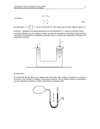 UNIVERSIDAD TECNICA FEDERICO SANTA MARIA                                                        111
SEDE VIÑA DEL MAR, JOSE MIGUEL CARRERA




                                       pA = pB ,
y por tanto:
                                        f F
                                         = .                                                  (6.7)
                                        s S
                     S
De esta forma:   F =   ⋅ f . Así si el cuociente (S s )es mayor que la unidad, digamos igual a n ,
                     s
la fuerza f aplicada en el émbolo pequeño se ve incrementada en n veces en el émbolo mayor.
La prensa hidráulica es una máquina simple, que permite amplificar la intensidad de las fuerzas y
constituye el fundamento de elevadores, prensas, frenos y muchos otros dispositivos hidráulicos de
maquinaria industrial.

                                                                  r
                                   r                              F
                                   f

                            A                                         B



                                                              ρ




El manómetro:

El manómetro de aire libre es un aparato que sirve para medir presión. Consiste en un tubo en
forma de U que contiene un líquido, comúnmente mercurio, con un extremo abierto a la atmósfera
y el otro conectado al sistema o bulbo cuya presión p se desea medir.
 
