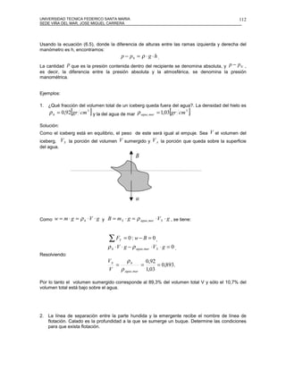 UNIVERSIDAD TECNICA FEDERICO SANTA MARIA                                                     112
SEDE VIÑA DEL MAR, JOSE MIGUEL CARRERA




Usando la ecuación (6.5), donde la diferencia de alturas entre las ramas izquierda y derecha del
manómetro es h, encontramos:
                                              p − p0 = ρ ⋅ g ⋅ h .
La cantidad p que es la presión contenida dentro del recipiente se denomina absoluta, y p − p 0 ,
es decir, la diferencia entre la presión absoluta y la atmosférica, se denomina la presión
manométrica.


Ejemplos:

1. ¿Qué fracción del volumen total de un iceberg queda fuera del agua?. La densidad del hielo es
                [         ]                                             [
    ρ h = 0,92 gr cm 3 y la del agua de mar ρ agua , mar = 1,03 gr cm 3 .       ]
Solución:
Como el iceberg está en equilibrio, el peso de este será igual al empuje. Sea V el volumen del
iceberg,    V S la porción del volumen V sumergido y V A la porción que queda sobre la superficie
del agua.
                                                     r
                                                     B




                                                     r
                                                     w


Como   w = m ⋅ g = ρ h ⋅ V ⋅ g y B = m S ⋅ g = ρ agua , mar ⋅ V S ⋅ g , se tiene:


                                    ∑F    Y    = 0: w− B = 0,
                                   ρ h ⋅ V ⋅ g − ρ agua , mar ⋅ V S ⋅ g = 0 .
Resolviendo:
                                   VS      ρh         0,92
                                      =             =      = 0,893.
                                   V    ρ agua , mar 1,03

Por lo tanto el volumen sumergido corresponde al 89,3% del volumen total V y sólo el 10,7% del
volumen total está bajo sobre el agua.




2. La línea de separación entre la parte hundida y la emergente recibe el nombre de línea de
   flotación. Calado es la profundidad a la que se sumerge un buque. Determine las condiciones
   para que exista flotación.
 