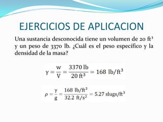 EJERCICIOS DE APLICACION
Una sustancia desconocida tiene un volumen de 20 ft³
y un peso de 3370 lb. ¿Cuál es el peso específico y la
densidad de la masa?
 