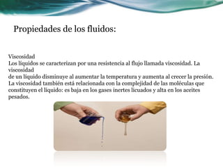 Propiedades de los fluidos:
Viscosidad
Los líquidos se caracterizan por una resistencia al flujo llamada viscosidad. La
viscosidad
de un líquido disminuye al aumentar la temperatura y aumenta al crecer la presión.
La viscosidad también está relacionada con la complejidad de las moléculas que
constituyen el líquido: es baja en los gases inertes licuados y alta en los aceites
pesados.
 