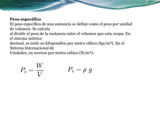 Peso específico
El peso específico de una sustancia se define como el peso por unidad
de volumen. Se calcula
al dividir el peso de la sustancia entre el volumen que esta ocupa. En
el sistema métrico
decimal, se mide en kilopondios por metro cúbico (kp/m³). En el
Sistema Internacional de
Unidades, en newton por metro cúbico (N/m³).
 
