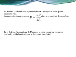 La presión, también llamada presión absoluta en aquellos casos que es
necesario evitar
interpretaciones ambiguas, se define como la fuerza por unidad de superficie:
En el Sistema Internacional de Unidades se mide en newton por metro
cuadrado, unidad derivada que se denomina pascal (Pa).
 