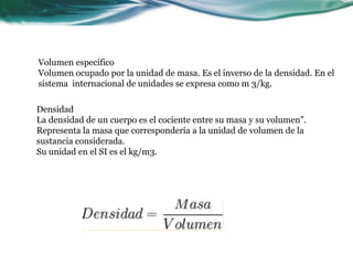 Volumen específico
Volumen ocupado por la unidad de masa. Es el inverso de la densidad. En el
sistema internacional de unidades se expresa como m 3/kg.
Densidad
La densidad de un cuerpo es el cociente entre su masa y su volumen”.
Representa la masa que correspondería a la unidad de volumen de la
sustancia considerada.
Su unidad en el SI es el kg/m3.
 
