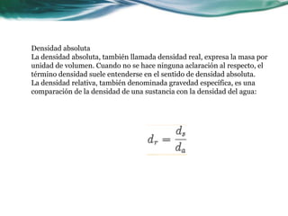 Densidad absoluta
La densidad absoluta, también llamada densidad real, expresa la masa por
unidad de volumen. Cuando no se hace ninguna aclaración al respecto, el
término densidad suele entenderse en el sentido de densidad absoluta.
La densidad relativa, también denominada gravedad específica, es una
comparación de la densidad de una sustancia con la densidad del agua:
 