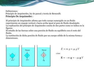Definiciones:
Principio de Arquímedes, ley de pascal y teoría de Bernoulli.
Principio De Arquímedes :
El principio de Arquímedes afirma que todo cuerpo sumergido en un fluido
experimenta un empuje vertical y hacia arriba igual al peso de fluido desalojado.
La explicación del principio de Arquímedes consta de dos partes como se indica en la
figuras:
El estudio de las fuerzas sobre una porción de fluido en equilibrio con el resto del
fluido.
La sustitución de dicha porción de fluido por un cuerpo sólido de la misma forma y
dimensiones.
 