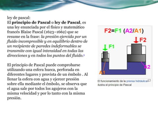 ley de pascal:
El principio de Pascal o ley de Pascal, es
una ley enunciada por el físico y matemático
francés Blaise Pascal (1623–1662) que se
resume en la frase: la presión ejercida por un
fluido incompresible y en equilibrio dentro de
un recipiente de paredes indeformables se
transmite con igual intensidad en todas las
direcciones y en todos los puntos del fluido.1
El principio de Pascal puede comprobarse
utilizando una esfera hueca, perforada en
diferentes lugares y provista de un émbolo . Al
llenar la esfera con agua y ejercer presión
sobre ella mediante el émbolo, se observa que
el agua sale por todos los agujeros con la
misma velocidad y por lo tanto con la misma
presión.
 