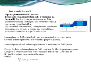 Teorema de Bernoulli:
El principio de Bernoulli, también
denominado ecuación de Bernoulli o Trinomio de
Bernoulli, describe el comportamiento de un flujo
laminar moviéndose a lo largo de una corriente de agua. y
expresa que en un fluido ideal
(sin viscosidad ni rozamiento) en régimen de circulación
por un conducto cerrado, la energía que posee el fluido
permanece constante a lo largo de su recorrido.
La energía de un fluido en cualquier momento consta de tres componentes:
Cinética: es la energía debida a la velocidad que posea el fluido.
Potencial gravitacional: es la energía debido a la altitud que un fluido posea.
Energía de flujo: es la energía que un fluido contiene debido a la presión que posee.
La siguiente ecuación conocida como "Ecuación de Bernoulli" (Trinomio de
Bernoulli) consta de estos mismos términos.
donde:
 