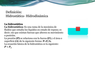 Definición:
Hidrostática- Hidrodinámica
La hidrostática
La hidrostática: Es una rama de la mecánica de
fluidos que estudia los líquidos en estado de reposo; es
decir; sin que existan fuerzas que alteren su movimiento
o posición.
La presión (P) se relaciona con la fuerza (F) y el área o
superficie (A) de la siguiente forma: P=F/A.
La ecuación básica de la hidrostática es la siguiente:
P = Po
 