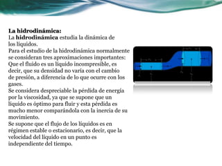 La hidrodinámica:
La hidrodinámica estudia la dinámica de
los líquidos.
Para el estudio de la hidrodinámica normalmente
se consideran tres aproximaciones importantes:
Que el fluido es un líquido incompresible, es
decir, que su densidad no varía con el cambio
de presión, a diferencia de lo que ocurre con los
gases.
Se considera despreciable la pérdida de energía
por la viscosidad, ya que se supone que un
líquido es óptimo para fluir y esta pérdida es
mucho menor comparándola con la inercia de su
movimiento.
Se supone que el flujo de los líquidos es en
régimen estable o estacionario, es decir, que la
velocidad del líquido en un punto es
independiente del tiempo.
 