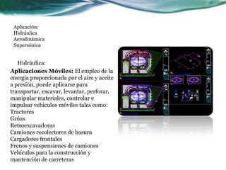 Aplicación:
Hidráulica
Aerodinámica
Supersónica
Hidráulica:
Aplicaciones Móviles: El empleo de la
energía proporcionada por el aire y aceite
a presión, puede aplicarse para
transportar, excavar, levantar, perforar,
manipular materiales, controlar e
impulsar vehículos móviles tales como:
Tractores
Grúas
Retroexcavadoras
Camiones recolectores de basura
Cargadores frontales
Frenos y suspensiones de camiones
Vehículos para la construcción y
mantención de carreteras
 