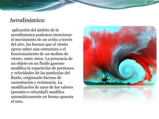 Aerodinámica:
aplicación del ámbito de la
aerodinámica podemos mencionar
el movimiento de un avión a través
del aire, las fuerzas que el viento
ejerce sobre una estructura o el
funcionamiento de un molino de
viento, entre otros. La presencia de
un objeto en un fluido gaseoso
modifica la repartición de presiones
y velocidades de las partículas del
fluido, originando fuerzas de
sustentación y resistencia. La
modificación de unos de los valores
(presión o velocidad) modifica
automáticamente en forma opuesta
el otro.
 