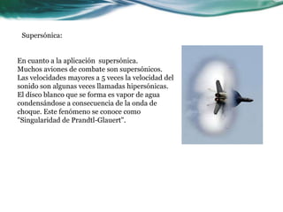 En cuanto a la aplicación supersónica.
Muchos aviones de combate son supersónicos.
Las velocidades mayores a 5 veces la velocidad del
sonido son algunas veces llamadas hipersónicas.
El disco blanco que se forma es vapor de agua
condensándose a consecuencia de la onda de
choque. Este fenómeno se conoce como
"Singularidad de Prandtl-Glauert".
Supersónica:
 