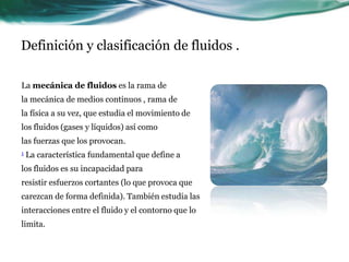Definición y clasificación de fluidos .
La mecánica de fluidos es la rama de
la mecánica de medios continuos , rama de
la física a su vez, que estudia el movimiento de
los fluidos (gases y líquidos) así como
las fuerzas que los provocan.
1 La característica fundamental que define a
los fluidos es su incapacidad para
resistir esfuerzos cortantes (lo que provoca que
carezcan de forma definida). También estudia las
interacciones entre el fluido y el contorno que lo
limita.
 