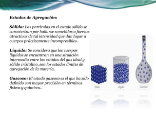 Estados de Agregación:
Sólido: Las partículas en el estado sólido se
caracterizan por hallarse sometidas a fuerzas
atractivas de tal intensidad que dan lugar a
cuerpos prácticamente incompresibles.
Líquido: Se considera que los cuerpos
líquidos se encuentran en una situación
intermedia entre los estados del gas ideal y
sólido cristalino, son los estados límites de
agregación de la materia.
Gaseoso: El estado gaseoso es el que ha sido
definido con mayor precisión en términos
físicos y químicos..
 