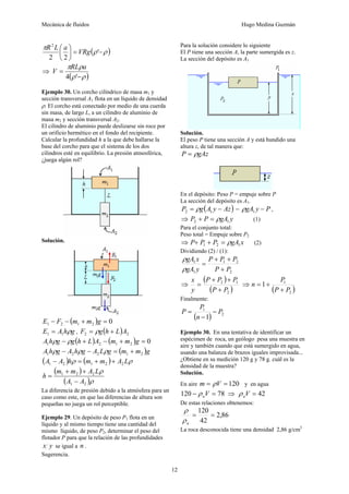 Mecánica de fluidos Hugo Medina Guzmán
12
( )ρρ
π
−=⎟
⎠
⎞
⎜
⎝
⎛
'
22
2
VRg
aLR
⇒
( )ρρ
ρπ
−
=
'4
aRL
V
Ejemplo 30. Un corcho cilíndrico de masa m1 y
sección transversal A1 flota en un líquido de densidad
ρ. El corcho está conectado por medio de una cuerda
sin masa, de largo L, a un cilindro de aluminio de
masa m2 y sección transversal A2.
El cilindro de aluminio puede deslizarse sin roce por
un orificio hermético en el fondo del recipiente.
Calcular la profundidad h a la que debe hallarse la
base del corcho para que el sistema de los dos
cilindros esté en equilibrio. La presión atmosférica,
¿juega algún rol?
Solución.
( ) 02121 =+−− gmmFE
ghAE ρ11 = , ( ) 22 ALhgF += ρ
( ) ( ) 02121 =+−+− gmmALhgghA ρρ
( )gmmgLAghAghA 21221 +=−− ρρρ
( ) ( ) ρρ LAmmhAA 22121 ++=−
( )
( )ρ
ρ
21
221
AA
LAmm
h
−
++
=
La diferencia de presión debido a la atmósfera para un
caso como este, en que las diferencias de altura son
pequeñas no juega un rol perceptible.
Ejemplo 29. Un depósito de peso P1 flota en un
líquido y al mismo tiempo tiene una cantidad del
mismo líquido, de peso P2, determinar el peso del
flotador P para que la relación de las profundidades
yx se igual a n .
Sugerencia.
Para la solución considere lo siguiente
El P tiene una sección A, la parte sumergida es z.
La sección del depósito es A1
Solución.
El peso P tiene una sección A y está hundido una
altura z, de tal manera que:
gAzP ρ=
En el depósito: Peso P = empuje sobre P
La sección del depósito es A1.
( )AzyAgP −= 12 ρ = PygA −1ρ ,
⇒ ygAPP 12 ρ=+ (1)
Para el conjunto total:
Peso total = Empuje sobre P2
⇒ xgAPPP 121 ρ=++ (2)
Dividiendo (2) / (1):
2
21
1
1
PP
PPP
ygA
xgA
+
++
=
ρ
ρ
⇒
( )
( )2
12
PP
PPP
y
x
+
++
= ⇒
( )2
1
1
PP
P
n
+
+=
Finalmente:
( ) 2
1
1
P
n
P
P −
−
=
Ejemplo 30. En una tentativa de identificar un
espécimen de roca, un geólogo pesa una muestra en
aire y también cuando que está sumergido en agua,
usando una balanza de brazos iguales improvisada...
¿Obtiene en su medición 120 g y 78 g. cuál es la
densidad de la muestra?
Solución.
En aire 120== Vm ρ y en agua
78120 =− Vaρ ⇒ 42=Vaρ
De estas relaciones obtenemos:
86,2
42
120
==
aρ
ρ
La roca desconocida tiene una densidad 2,86 g/cm3
 