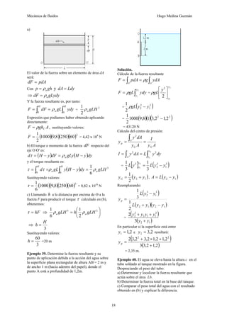 Mecánica de fluidos Hugo Medina Guzmán
18
a)
El valor de la fuerza sobre un elemento de área dA
será:
pdAdF =
Con ghp aρ= y LdydA =
⇒ gLydydF aρ=
Y la fuerza resultante es, por tanto:
∫∫ ==
H
a
H
ydygLdFF
00
ρ =
2
2
1
gLHaρ
Expresión que podíamos haber obtenido aplicando
directamente:
AghF Cρ= , sustituyendo valores:
( )( )( )( )2
602508,91000
2
1
=F = 4,42 x 109
N
b) El torque o momento de la fuerza dF respecto del
eje O O' es:
( ) ( )dyyHgLydFyHd a −=−= ρτ
y el torque resultante es:
( ) 3
00 6
1
gLHdyyHygLd a
H
a
H
ρρττ =−== ∫∫
Sustituyendo valores:
( )( )( )( )3
602508,91000
6
1
=τ = 8,82 x 1010
N
c) Llamando h a la distancia por encima de O a la
fuerza F para producir el torque τ calculado en (b),
obtenemos:
hF=τ ⇒ ⎟
⎠
⎞
⎜
⎝
⎛
= 23
2
1
6
1
gLHhgLH aa ρρ
⇒
3
H
h =
Sustituyendo valores:
3
60
=h =20 m
Ejemplo 39. Determine la fuerza resultante y su
punto de aplicación debida a la acción del agua sobre
la superficie plana rectangular de altura AB = 2 m y
de ancho 1 m (hacia adentro del papel), donde el
punto A está a profundidad de 1,2m.
Solución.
Cálculo de la fuerza resultante
∫∫ ==
AA
ydAgpdAF ρ
∫=
2
1
y
y
ydygLF ρ =
2
1
2
2 y
y
y
gL ⎥
⎦
⎤
⎢
⎣
⎡
ρ
= ( )2
1
2
2
2
1
yygL −ρ
= ( )( )( )22
2,12,318,91000
2
1
−
= 43120 N
Cálculo del centro de presión:
Ay
I
Ay
dAy
y
GG
A
p ==
∫
2
dyyLdAyI
y
yA ∫∫ ==
2
1
22
= [ ] ( )3
1
3
2
3
3
1
3
1 2
1
yyLyL
y
y −=
( )12
2
1
yyyG += , ( )12 yyLA −=
Reemplazando:
( )
( )( )1212
3
1
3
2
2
1
3
1
yyyyL
yyL
yp
−+
−
=
=
( )
( )12
2
112
2
2
3
2
yy
yyyy
+
++
En particular si la superficie está entre
2,11 =y e 2,32 =y resultará:
( )
( )2,12,33
2,12,12,32,32 22
+
+×+
=py
= 2,35 m.
Ejemplo 40. El agua se eleva hasta la altura c en el
tubo soldado al tanque mostrado en la figura.
Despreciando el peso del tubo:
a) Determinar y localizar la fuerza resultante que
actúa sobre el área Lb.
b) Determinar la fuerza total en la base del tanque.
c) Comparar el peso total del agua con el resultado
obtenido en (b) y explicar la diferencia.
 