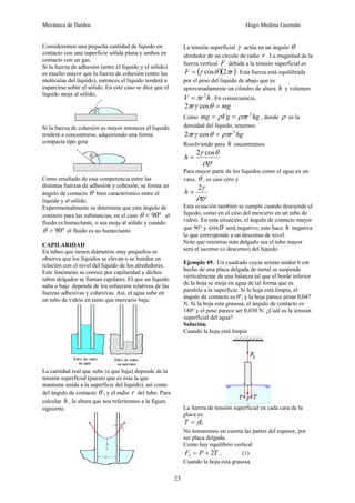 Mecánica de fluidos Hugo Medina Guzmán
25
Consideremos una pequeña cantidad de líquido en
contacto con una superficie sólida plana y ambos en
contacto con un gas.
Si la fuerza de adhesión (entre el líquido y el sólido)
es mucho mayor que la fuerza de cohesión (entre las
moléculas del líquido), entonces el líquido tenderá a
esparcirse sobre el sólido. En este caso se dice que el
líquido moja al sólido,
Si la fuerza de cohesión es mayor entonces el líquido
tenderá a concentrarse, adquiriendo una forma
compacta tipo gota
Como resultado de esta competencia entre las
distintas fuerzas de adhesión y cohesión, se forma un
ángulo de contacto θ bien característico entre el
líquido y el sólido.
Experimentalmente se determina que este ángulo de
contacto para las substancias, en el caso º90<θ el
fluido es humectante, o sea moja al sólido y cuando
º90>θ el fluido es no humectante.
CAPILARIDAD
En tubos que tienen diámetros muy pequeños se
observa que los líquidos se elevan o se hunden en
relación con el nivel del líquido de los alrededores.
Este fenómeno se conoce por capilaridad y dichos
tubos delgados se llaman capilares. El que un líquido
suba o baje depende de los esfuerzos relativos de las
fuerzas adhesivas y cohesivas. Así, el agua sube en
un tubo de vidrio en tanto que mercurio baja.
La cantidad real que sube (o que baja) depende de la
tensión superficial (puesto que es ésta la que
mantiene unida a la superficie del líquido), así como
del ángulo de contacto θ , y el radio r del tubo. Para
calcular h , la altura que nos referiremos a la figura
siguiente.
La tensión superficial γ actúa en un ángulo θ
alrededor de un círculo de radio r . La magnitud de la
fuerza vertical F debida a la tensión superficial es
( )( )rF πθγ 2cos= . Esta fuerza está equilibrada
por el peso del líquido de abajo que es
aproximadamente un cilindro de altura h y volumen
hrV 2
π= . En consecuencia,
mgr =θγπ cos2
Como hgrVgmg 2
ρπρ == , donde ρ es la
densidad del líquido, tenemos:
hgrr 2
cos2 ρπθγπ =
Resolviendo para h encontramos
gr
h
ρ
θγ cos2
=
Para mayor parte de los líquidos como el agua en un
vaso, θ , es casi cero y
gr
h
ρ
γ2
=
Esta ecuación también se cumple cuando desciende el
líquido, como en el caso del mercurio en un tubo de
vidrio. En esta situación, el ángulo de contacto mayor
que 90° y θcos será negativo; esto hace h negativa
lo que corresponde a un descenso de nivel.
Note que mientras más delgado sea el tubo mayor
será el ascenso (o descenso) del líquido.
Ejemplo 49. Un cuadrado cuyas aristas miden 6 cm
hecho de una placa delgada de metal se suspende
verticalmente de una balanza tal que el borde inferior
de la hoja se moja en agua de tal forma que es
paralela a la superficie. Si la hoja está limpia, el
ángulo de contacto es 0º, y la hoja parece pesar 0,047
N. Si la hoja esta grasosa, el ángulo de contacto es
180º y el peso parece ser 0,030 N. ¿Cuál es la tensión
superficial del agua?
Solución.
Cuando la hoja está limpia
La fuerza de tensión superficial en cada cara de la
placa es:
LT γ=
No tomaremos en cuenta las partes del espesor, por
ser placa delgada.
Como hay equilibrio vertical
TPF 21 += , (1)
Cuando la hoja está grasosa
 