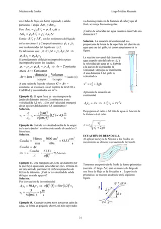 Mecánica de fluidos Hugo Medina Guzmán
31
en el tubo de flujo, sin haber ingresado o salido
partículas. Tal que 21 mm Δ=Δ .
Pero tvAVm Δ=Δ=Δ 111111 ρρ y
tvAVm Δ=Δ=Δ 222222 ρρ
Donde 1VΔ y 2VΔ son los volúmenes del líquido
en las secciones 1 y 2 respectivamente y 1ρ y 2ρ
son las densidades del líquido en 1 y 2.
De tal manera que: tvAtvA Δ=Δ 222111 ρρ ⇒
222111 vAvA ρρ =
Si consideramos el fluido incompresible o poco
incompresible como los líquidos.
21 ρρ = , y 2211 AA ρρ = ⇒ Constante=Av
Ahora Constante=Av
tiempo
Volumen
tiempo
distancia
área =×=Av = Gasto (G)
A esta razón de flujo de volumen AvG = =
constante, se le conoce con el nombre de GASTO o
CAUDAL y sus unidades son m3
/s.
Ejemplo 65. El agua fluye en una manguera de
jardín de diámetro interior 2 centímetros a una
velocidad de 1,2 m/s. ¿Con qué velocidad emergerá
de un eyector del diámetro 0,5 centímetros?
Solución.
1
2
1
2 v
A
A
v = =
( )
( )
( )2,1
025,0
01,0
2
2
π
π
=
s
m
8,4
Ejemplo 66. Calcule la velocidad media de la sangre
en la aorta (radio 1 centímetro) cuando el caudal es 5
litros/min.
Solución.
s
cm
33,83
s60
cm5000
min
litros5 33
===Caudal
AvCaudal =
⇒
A
Caudal
v = =
( )2
1
33,83
π
= 26,54 cm/s
Ejemplo 67. Una manguera de 2 cm. de diámetro por
la que fluye agua a una velocidad de 3m/s. termina en
un tubo cerrado que tiene 50 orificios pequeños de
0,2cm de diámetro. ¿Cuál es la velocidad de salida
del agua en cada agujero?
Solución.
Por la ecuación de la continuidad
2211 50 vAvA = ⇒ ( ) ( ) ( ) 2
22
2,05031 vππ =
( ) s
m
6
01,050
3
2 ==v
Ejemplo 68. Cuando se abre poco a poco un caño de
agua, se forma un pequeño chorro, un hilo cuyo radio
va disminuyendo con la distancia al caño y que al
final, se rompe formando gotas.
¿Cuál es la velocidad del agua cuando a recorrido una
distancia h.?
Solución. La ecuación de continuidad nos
proporciona la forma de la superficie del chorrito de
agua que cae del grifo, tal como apreciamos en la
figura.
La sección trasversal del chorro de
agua cuando sale del caño es A0, y
la velocidad del agua es v0. Debido
a la acción de la gravedad la
velocidad v del agua se incrementa.
A una distancia h del grifo la
velocidad es
ghvv 22
0
2
+=
Aplicando la ecuación de
continuidad
AvvA =00 ⇒ vrvr 2
0
2
0 ππ =
Despejamos el radio r del hilo de agua en función de
la distancia h al caño.
4
2
0
2
0
0
2ghv
v
rr
+
=
ECUACIÓN DE BERNOULLI.
Al aplicar las leyes de Newton a los fluidos en
movimiento se obtiene la ecuación de Bernoulli.
Tomemos una partícula de fluido de forma prismática
(sección A largo sΔ ) que se mueve a lo largo de
una línea de flujo en la dirección s . La partícula
prismática se muestra en detalle en la siguiente
figura.
 