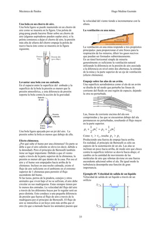 Mecánica de fluidos Hugo Medina Guzmán
33
Una bola en un chorro de aire.
Una bola ligera se puede mantenido en un chorro de
aire como se muestra en la figura. Una pelota de
ping-pong puede hacerse flotar sobre un chorro de
aire (algunas aspiradoras pueden soplar aire), si la
pelota comienza a dejar el chorro de aire, la presión
más alta de afuera del chorro empuja la pelota de
nuevo hacia éste como se muestra en la figura
siguiente.
Levantar una bola con un embudo.
En el espacio entre la superficie del embudo y la
superficie de la bola la presión es menor que la
presión atmosférica, y esta diferencia de presión
soporta la bola contra la acción de la gravedad.
Una bola ligera apoyada por un jet del aire. La
presión sobre la bola es menos que debajo de ella.
Efecto chimenea.
¿Por qué sube el humo por una chimenea? En parte se
debe a que el aire caliente se eleva (es decir, debido a
la densidad). Pero el principio de Bernoulli también
tiene un lugar importante. Debido a que el viento
sopla a través de la parte superior de la chimenea, la
presión es menor ahí que dentro de la casa. Por eso el
aire y el humo son empujados hacia arriba de la
chimenea. Incluso en una noche calmada, existe el
flujo de aire suficiente en el ambiente en el extremo
superior de 1 chimenea para permitir el flujo
ascendente del humo.
Si las tuzas, perros de la pradera, conejos y otros
animales que viven bajo el no se asfixian, el aire debe
circular en sus madrigueras. Estas siempre tienen por
lo menos dos entradas. La velocidad del flujo del aire
a través de los diferentes hoyos por lo regular será un
poco distinta. Esto conduce a una pequeña diferencia
de presión que fuerza al flujo de aire a través de la
madriguera por el principio de Bernoulli. El flujo de
aire se intensifica si un hoyo está más arriba que el
otro (lo que a menudo hacen los animales) puesto que
la velocidad del viento tiende a incrementarse con la
altura.
La ventilación en una mina.
La ventilación en una mina responde a tres propósitos
principales: para proporcionar el aire fresco para la
respiración de los mineros, diluir los gases nocivos
que puedan ser formados subterráneamente.
En un túnel horizontal simple de minería
generalmente es suficiente la ventilación natural
utilizando la diferencia en la presión de aire asociada
a la diferencia en nivel entre dos aberturas, la entrada
de la mina y la parte superior de un eje de ventilación
(efecto chimenea).
Empuje sobre las alas de un avión.
Una superficie aerodinámica como el ala de un avión
se diseña de tal modo que perturba las líneas de
corriente del fluido en una región de espacio, dejando
la otra no perturbada.
Las, líneas de corriente encima del ala son
comprimidas y las que se encuentran debajo del ala
permanecen no perturbadas, resultando el flujo mayor
en la parte superior.
2
22
2
11
2
1
2
1
vpvp ρρ +=+
Como 21 vv > , resulta 12 pp >
Produciendo una fuerza de empuje hacia arriba.
En realidad, el principio de Bernoulli es sólo un
aspecto de la sustentación de un ala. Las alas se
inclinan un poco hacia arriba, de modo aire que choca
contra la superficie inferior se desvíe hacia abajo; el
cambio en la cantidad de movimiento de las
moléculas de aire que rebotan deviene en una fuerza
ascendente adicional sobre el ala. De igual modo la
turbulencia desempeña una función de gran
importancia.
Ejemplo 69. Velocidad de salida de un líquido
Velocidad de salida de un líquido a través de un
orificio
 