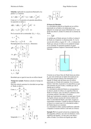 Mecánica de fluidos Hugo Medina Guzmán
34
Solución. Aplicando la ecuación de Bernoulli a los
puntos 1 y 2 tenemos
2
222
2
111
2
1
2
1
vgypvgyp ρρρρ ++=++
Como en 1 y 2 la presión es la presión atmosférica,
la expresión se reduce a
2
1
2
221
2
1
2
1
vvgygy ρρρρ −=− ⇒
( ) ( )2
1
2
221
2
1
vvyyg −=− (1)
Por la ecuación de la continuidad 2211 vAvA =
2
1
2
1 v
A
A
v = (2)
Como ( ) hyy =− 21 (3)
Reemplazando (2) y (3) en (1), obtenemos:
⎥
⎥
⎦
⎤
⎢
⎢
⎣
⎡
⎟⎟
⎠
⎞
⎜⎜
⎝
⎛
−=
2
2
1
22
2
2
1
v
A
A
vgh
⇒ 2
2
2
1
2
1
2
1
v
A
A
gh
⎥
⎥
⎦
⎤
⎢
⎢
⎣
⎡
⎟⎟
⎠
⎞
⎜⎜
⎝
⎛
−=
Finalmente:
2
1
2
2
1
2
⎟⎟
⎠
⎞
⎜⎜
⎝
⎛
−
=
A
A
gh
v
Si 21 AA >> :
ghv 22 =
Resultado que es igual al caso de un orificio lateral.
Tiempo de vaciado. Podemos calcular el tiempo de
vaciado.
Para este cálculo usaremos la velocidad con que baja
el fluido, es decir v1
Como 2
1
2
1 v
A
A
dt
dy
v ==
2
1
21
2
1
1
2
⎟⎟
⎠
⎞
⎜⎜
⎝
⎛
−
−==
A
A
gy
A
A
dt
dy
v
y
dy
g
A
A
A
A
dt
2
1
2
1
2
2
1
⎟⎟
⎠
⎞
⎜⎜
⎝
⎛
−
−=
Integrando: ∫
⎟⎟
⎠
⎞
⎜⎜
⎝
⎛
−
−=
0
2
1
2
2
1
2
1
h y
dy
g
A
A
A
A
t
=
21
2
1
2
2
1
2
1
2
h
g
A
A
A
A ⎟⎟
⎠
⎞
⎜⎜
⎝
⎛
−
El frasco de Mariotte.
La velocidad de salida de un líquido por un orificio
practicado en su fondo es la misma que la que
adquiere un cuerpo que cayese libremente en el vacío
desde una altura h, siendo h la altura de la columna de
fluido.
ghv 2=
A medida que el fluido sale por el orificio, la altura h
de fluido en el depósito va disminuyendo. Si A es la
sección del orificio, el gasto AvG = , o volumen de
fluido que sale por el orificio en la unidad de tiempo
no es constante. Si queremos producir un gasto
constante podemos emplear el denominado frasco de
Mariotte.
Consiste en un frasco lleno de fluido hasta una altura
h0, que está cerrado por un tapón atravesado por un
tubo cuyo extremo inferior está sumergido en el
líquido. El fluido sale del frasco por un orificio
practicado en el fondo del recipiente. En el extremo
inferior 2 del tubo, la presión es la atmosférica ya que
está entrando aire por el tubo, a medida que sale el
líquido por el orificio.
La velocidad de salida del fluido no corresponderá a
la altura h0 desde el orificio a la superficie libre de
fluido en el frasco, sino a la altura h o distancia entre
el extremo inferior 2 del tubo y el orificio.
Dado que h permanece constante en tanto que el nivel
de líquido esté por encima del extremo inferior del
tubo, la velocidad del fluido y por tanto, el gasto se
mantendrán constantes. Cuando la altura de fluido en
el frasco h0 es menor que h, la velocidad de salida v
del fluido deja de ser constante.
La velocidad de salida v puede modificarse subiendo
o bajando el extremo inferior 2 del tubo en el frasco.
Ejemplo 70. En la pared vertical de un depósito hay
dos pequeños orificios, uno está a la distancia x de la
superficie del líquido, y el otro está a una altura z
sobre el fondo. Los chorros de líquido que salen
 