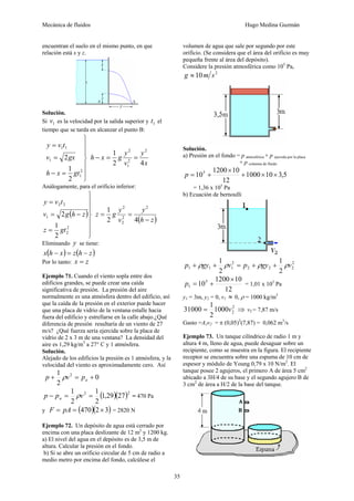 Mecánica de fluidos Hugo Medina Guzmán
35
encuentran el suelo en el mismo punto, en que
relación está x y z.
Solución.
Si 1v es la velocidad por la salida superior y 1t el
tiempo que se tarda en alcanzar el punto B:
⎪
⎪
⎭
⎪
⎪
⎬
⎫
=−
=
=
2
1
1
11
2
1
2
gtxh
gxv
tvy
x
y
v
y
gxh
42
1 2
2
1
2
==−
Análogamente, para el orificio inferior:
( )
⎪
⎪
⎭
⎪
⎪
⎬
⎫
=
−=
=
2
2
1
22
2
1
2
gtz
zhgv
tvy
( )zh
y
v
y
gz
−
==
42
1 2
2
2
2
Eliminando y se tiene:
( ) ( )zhzxhx −=−
Por lo tanto: zx =
Ejemplo 71. Cuando el viento sopla entre dos
edificios grandes, se puede crear una caída
significativa de presión. La presión del aire
normalmente es una atmósfera dentro del edificio, así
que la caída de la presión en el exterior puede hacer
que una placa de vidrio de la ventana estalle hacia
fuera del edificio y estrellarse en la calle abajo.¿Qué
diferencia de presión resultaría de un viento de 27
m/s? ¿Qué fuerza sería ejercida sobre la placa de
vidrio de 2 x 3 m de una ventana? La densidad del
aire es 1,29 kg/m3
a 27° C y 1 atmósfera.
Solución.
Alejado de los edificios la presión es 1 atmósfera, y la
velocidad del viento es aproximadamente cero. Así
0
2
1 2
+=+ apvp ρ
( )( )22
2729,1
2
1
2
1
==− vpp a ρ = 470 Pa
y ( )( )32470 ×== pAF = 2820 N
Ejemplo 72. Un depósito de agua está cerrado por
encima con una placa deslizante de 12 m2
y 1200 kg.
a) El nivel del agua en el depósito es de 3,5 m de
altura. Calcular la presión en el fondo.
b) Si se abre un orificio circular de 5 cm de radio a
medio metro por encima del fondo, calcúlese el
volumen de agua que sale por segundo por este
orificio. (Se considera que el área del orificio es muy
pequeña frente al área del depósito).
Considere la presión atmosférica como 105
Pa,
2
10 smg ≈
Solución.
a) Presión en el fondo = p atmosférica + p ejercida por la placa
+ p columna de fluido
5,3101000
12
101200
105
××+
×
+=p
= 1,36 x 105
Pa
b) Ecuación de bernoulli
2
222
2
111
2
1
2
1
vgypvgyp ρρρρ ++=++
12
101200
105
1
×
+=p = 1,01 x 105
Pa
y1 = 3m, y2 = 0, v1 ≈ 0, ρ = 1000 kg/m3
2
21000
2
1
31000 v= ⇒ v2 = 7,87 m/s
Gasto =A2v2 = π (0,05)2
(7,87) = 0,062 m3
/s
Ejemplo 73. Un tanque cilíndrico de radio 1 m y
altura 4 m, lleno de agua, puede desaguar sobre un
recipiente, como se muestra en la figura. El recipiente
receptor se encuentra sobre una espuma de 10 cm de
espesor y módulo de Young 0,79 x 10 N/m2
. El
tanque posee 2 agujeros, el primero A de área 5 cm2
ubicado a 3H/4 de su base y el segundo agujero B de
3 cm2
de área a H/2 de la base del tanque.
 