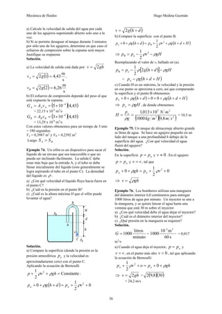 Mecánica de fluidos Hugo Medina Guzmán
36
a) Calcule la velocidad de salida del agua por cada
uno de los agujeros suponiendo abierto solo uno a la
vez.
b) Si se permite desaguar al tanque durante 3 minutos
por sólo uno de los agujeros, determine en que caso el
esfuerzo de compresión sobre la espuma será mayor.
Justifique su respuesta
Solución.
a) La velocidad de salida está dada por: ghv 2=
( )
s
m
43,412 == gvA ,
( )
s
m
26,622 == gvB
b) El esfuerzo de compresión depende del peso al que
esté expuesto la espuma.
( )( )43,4105 4−
×== AAA vAG
= 22,15 x 10-4
m3
/s
( )( )43,4103 4−
×== BBB vAG
= 13,29 x 10-4
m3
/s
Con estos valores obtenemos para un tiempo de 3 min
= 180 segundos:
VA = 0,3987 m3
y VB = 0,2392 m3
Luego BA SS >
Ejemplo 74. Un sifón es un dispositivo para sacar el
líquido de un envase que sea inaccesible o que no
pueda ser inclinado fácilmente. La salida C debe
estar más baja que la entrada A, y el tubo se debe
llenar inicialmente del líquido (esto generalmente se
logra aspirando el tubo en el punto C). La densidad
del líquido es ρ .
a) ¿Con qué velocidad el líquido fluye hacia fuera en
el punto C?
b) ¿Cuál es la presión en el punto B?
c) ¿Cuál es la altura máxima H que el sifón puede
levantar el agua?
Solución.
a) Compare la superficie (donde la presión es la
presión atmosférica ap y la velocidad es
aproximadamente cero) con el punto C.
Aplicando la ecuación de Bernoulli
Constante
2
1 2
=++ ghvp ρρ :
( ) 0
2
1
0 2
++=+++ vpdhgp aa ρρ
( )dhgv += 2
b) Compare la superficie con el punto B.
( ) ( )Hdhgvpdhgpa ++++=+++ ρρρ 2
B
2
1
0
⇒ gHvpp a ρρ −−= 2
B
2
1
Reemplazando el valor de v, hallado en (a).
( )[ ] gHdhgpp a ρρ −+−= 2
2
1
B
= ( )Hdhgpa ++− ρ
c) Cuando H es un máximo, la velocidad y la presión
en ese punto se aproxima a cero, así que comparando
la superficie y el punto B obtenemos:
( ) ( )Hdhgdhgpa ++++=+++ ρρ 000
⇒ gHpa ρ= , de donde obtenemos:
( )( )23
25
8,91000
10013,1
smmkg
mN
g
p
H a ×
==
ρ
= 10,3 m
Ejemplo 75. Un tanque de almacenaje abierto grande
se llena de agua. Se hace un agujero pequeño en un
lado del tanque a una profundidad h debajo de la
superficie del agua. ¿Con qué velocidad el agua
fluirá del agujero?
Solución.
En la superficie app = y 0≈v . En el agujero
app = y vv = , tal que
0
2
1
0 2
++=++ vpghp aa ρρ
⇒ ghv ρ=
Ejemplo 76. Los bomberos utilizan una manguera
del diámetro interior 6,0 centímetros para entregar
1000 litros de agua por minuto. Un inyector se une a
la manguera, y se quiere lanzar el agua hasta una
ventana que está 30 m sobre el inyector.
a) ¿Con qué velocidad debe el agua dejar el inyector?
b) ¿Cuál es el diámetro interior del inyector?
c) ¿Qué presión en la manguera se requiere?
Solución.
minuto
litros
1000=G =
s60
m10
1000
3-3
= 0,017
m3
/s
a) Cuando el agua deja el inyector, app = y
vv = , en el punto más alto 0=v , tal que aplicando
la ecuación de Bernoulli:
ghpovp aa ρρ ++=++ 0
2
1 2
⇒ ghv 2= = ( )( )308,92
= 24,2 m/s
 