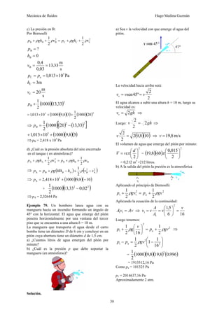 Mecánica de fluidos Hugo Medina Guzmán
38
c) La presión en B:
Por Bernoulli
2
CCC
2
BBB
2
1
2
1
vghpvghp ρρρρ ++=++
s
m
33,13
03,0
4,0
0
?
B
B
B
==
=
=
v
h
p
s
m
20
m3
Pa10013,1
C
C
5
C
=
=
×==
v
h
pp a
( )( )2
B 33,131000
2
1
+p
( )( )( ) ( )( )25
201000
2
1
38,9100010013,1 ++×=
⇒ ( )( ) ( )[ ]22
33,13201000
2
1
−=Bp
( )( )( )38,9100010013,1 5
+×+
⇒pB = 2,418 x 105
Pa
d) ¿Cuál es la presión absoluta del aire encerrado
en el tanque ( en atmósferas)?
BBB
2
AAA
2
1
2
1
vghpvghp ρρρρ ++=++
⇒ ( ) ( )2
A
2
BABA
2
1
B vvhhgpp B −+−+= ρρ
⇒ ( )( )( )108,9100010418,2 5
A −+×=p
+ ( )( )22
02,033,131000
2
1
−
⇒pA = 2,32644 Pa
Ejemplo 79. Un bombero lanza agua con su
manguera hacia un incendio formando un ángulo de
45º con la horizontal. El agua que emerge del pitón
penetra horizontalmente por una ventana del tercer
piso que se encuentra a una altura h = 10 m.
La manguera que transporta el agua desde el carro
bomba tiene un diámetro D de 6 cm y concluye en un
pitón cuya abertura tiene un diámetro d de 1,5 cm.
a) ¿Cuantos litros de agua emergen del pitón por
minuto?
b) ¿Cuál es la presión p que debe soportar la
manguera (en atmósferas)?
Solución.
a) Sea v la velocidad con que emerge el agua del
pitón.
La velocidad hacia arriba será:
2
2
º45sen vvvv ==
El agua alcanza a subir una altura h = 10 m, luego su
velocidad es:
ghvv 2= ⇒
Luego: ghv 2
2
2
= ⇒
( )( )108,92
2
2
=v ⇒ m/s8,19=v
El volumen de agua que emerge del pitón por minuto:
2
2
⎟
⎠
⎞
⎜
⎝
⎛
=
d
vtV π = ( )( )
2
2
015,0
608,19 ⎟
⎠
⎞
⎜
⎝
⎛
π
= 0,212 m3
=212 litros.
b) A la salida del pitón la presión es la atmosférica
Aplicando el principio de Bernoulli:
22
11
2
1
2
1
gvpgvp a ρρ +=+
Aplicando la ecuación de la continuidad:
AvvA =11 ⇒
166
5,1
2
1
1
v
v
A
A
vv =⎟
⎠
⎞
⎜
⎝
⎛
==
Luego tenemos:
2
2
1
2
1
162
1
gvp
v
gp a ρρ +=⎟
⎠
⎞
⎜
⎝
⎛
+ ⇒
⎟
⎠
⎞
⎜
⎝
⎛
−=− 2
2
1
16
1
1
2
1
gvpp a ρ
= ( )( )( ) ( )996,08,198,91000
2
1 2
= 1913312,16 Pa
Como pa = 101325 Pa
p1 = 2014637,16 Pa
Aproximadamente 2 atm.
 