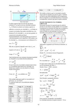 Mecánica de fluidos Hugo Medina Guzmán
42
La placa superior bajo la acción de una fuerza
constan te F se mueve con una velocidad constante
0v . El fluido en contacto con la placa superior se
adherirá y se moverá con velocidad 0v , y el fluido en
contacto con la placa fija tendrá velocidad cero si la
distancia D y la velocidad 0v no son muy grandes, la
variación de velocidad será lineal.
Experimentalmente se ha demostrado que la fuerza F
varía directamente con la superficie A de la placa, con
la velocidad 0v , e inversamente con la distancia D, o
sea:
D
Av
F 0
∝
Más aún, en general, depende como varía 0v con
respecto a D, esto es:
dy
dv
D
v
⇒0
Luego:
dy
dv
AF ∝
Aquí introducimos una constante de proporcionalidad
η , llamada la viscosidad absoluta (dinámica).
dy
dv
AF η=
O sea la fuerza de viscosidad es proporcional al área
A y al gradiente (derivada) de la velocidad. Los
fluidos que cumplen con esta relación se llaman
fluidos newtonianos.
Como
dy
dv
A
F
=η , sus unidades son: 2
.
m
sN
Otra unidad usada para medir la viscosidad es el
poise (p): 1 p = 0,1 Ns/m2
La siguiente tabla da la viscosidad para algunas
sustancias:
Fluido Temp. ºC η (N.s/m2
)
Agua 0 1,79 x 10-3
Agua 20 1,00 x 10-3
Agua 100 0,28 x 10-3
Alcohol 20 1,2 x 10-3
Glicerina 0 12,11
Glicerina 20 1,49
Aire -31,6 1,54 x 10-5
Aire 20 1,83 x 10-5
Aire 230 2,64 x 10-5
Helio 20 1,94 x 10-5
De la tabla se observa que la viscosidad es mucho
mayor para los líquidos que para los gases. También
se observa una fuerte dependencia de la temperatura.
Para los líquidos la viscosidad disminuye al aumentar
la temperatura, mientras que para los gases aumenta.
FLUJO VISCOSO EN UNA TUBERIA
CIRCULAR
Para poder encontrar la expresión para la caída de
presión en una tubería circular debido a la viscosidad
consideremos un elemento de fluido que se desplaza a
velocidad constante como se muestra en la figura,
corno el fluido no está acelerado, las fuerzas
asociadas con la presión y la viscosidad se cancelan.
Aplicando la segunda ley de Newton al elemento, se
tiene;
0=∑ xF
02
2
2
1 =−− vFrprp ππ
Donde vF e s la fuerza viscosa (Tangencial).
( )área×⎟
⎠
⎞
⎜
⎝
⎛
=
A
F
FV
Por viscosidad
drdv
AF
−=η ⇒
dr
dv
A
F
η−=
El signo menos indica que la velocidad disminuye
con un incremento del radio r .
Siendo el área = rLπ2 , tenemos:
dr
dv
rLFv πη2−=
Reemplazando
022
2
2
1 =+−
dr
dv
Lrrprp πηππ
Sim1ificando y agrupando términos
( )
dr
dv
Lrpp πη221 −=−
⇒
( )rdr
L
pp
dv
η2
21 −
=−
Integrando de r a R,
( )
∫∫
−
=−
R
rv
rdr
L
pp
dv
η2
21
0
⇒
( )( )2221
4
rR
L
pp
v −
−
=
η
Esta ecuación corresponde a una parábola.
La velocidad máxima en la parte central (r = 0) es:
 