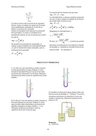 Mecánica de fluidos Hugo Medina Guzmán
44
La esfera se mueve bajo la acción de las siguientes
fuerzas: el peso, el empuje (se supone que el cuerpo
está completamente sumergido en el seno de un
fluido), y una fuerza de viscosidad.
El peso es el producto de la masa por la aceleración
de la gravedad g. La masa es el producto de la
densidad del material 'ρ por el volumen de la esfera
de radio R.
gRmg 3
3
4
' πρ=
De acuerdo con el principio de Arquímedes, el
empuje es igual al producto de la densidad del fluido
ρ , por el volumen del cuerpo sumergido, y por la
aceleración de la gravedad.
gRE 3
3
4
πρ=
La ecuación del movimiento será, por tanto:
maFEmg v =−− .
La velocidad límite, se alcanza cuando la aceleración
sea cero, es decir, cuando la resultante de las fuerzas
que actúan sobre la esfera es cero.
vFEmg =−
lvRgRgR ηππρπρ 6
3
4
3
4
' 33
=−
Despejamos la velocidad límite lv
( )
η
ρρ
9
'2 2
Rg
vl
−
=
De aquí:
( )
lv
Rg
9
'2 2
ρρ
η
−
= , ecuación que permite
determinar el coeficiente de viscosidad de un líquido
de densidad ρ , midiendo la velocidad límite de una
esfera de radio R y densidad 'ρ
PREGUNTAS Y PROBLEMAS
1. Un tubo en U que está abierto en ambos extremos
se llena parcialmente con agua. Después se vierte
kerosén de densidad 0,82 g/cm3
en uno de los lados
que forma una columna de 6 cm de altura. Determine
la diferencia de altura h entre las superficies de los dos
líquidos.
2. Un tubo en U que está abierto en ambos extremos se
llena parcialmente con mercurio. Después se vierte
agua en ambos lados obteniéndose una situación de
equilibrio ilustrada en la figura, donde h2 = 1 cm.
Determine la diferencia de altura h1 entre las
superficies de los dos niveles de agua.
3. Considere el sistema de la figura donde el tubo está
lleno de aceite de densidad ρ = 0,85gcm3
. Uno de los
recipientes está abierto a la atmósfera y el otro está
cerrado y contiene aire. Determine la presión en los
puntos A y B.
Respuesta.
PA = 82475 Pa
 