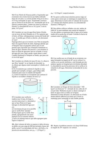 Mecánica de fluidos Hugo Medina Guzmán
46
14. El rey Hierón de Siracusa pidió a Arquímedes que
examinara una corona maciza que había ordenado
hacer de oro puro. La corona pesaba 10 kg en el aire y
9,375 kg sumergida en agua. Arquímedes concluyó
que la corona no era de puro oro. Asumiendo que en su
interior contenía plata, ¿cuánto oro tenia la corona de
Hierón? La densidad del oro es 19,3 g/cm3
; la de la
plata, 10,5 g/cm3
.
15. Considere un vaso de agua lleno hasta el borde,
con un trozo de hielo flotando en el. Por supuesto que
el hielo, al flotar, sobrepasará por encima del borde del
vaso. A medida que el hielo se derrite. ¿Se derramará
el vaso?
Suponga ahora que en el mismo vaso flota un pequeño
barco de juguete hecho de latón. Suponga además que
el barquito tiene un pequeño orificio por el cual
penetra agua, haciendo que el barquito lentamente se
llene de agua. Durante este proceso, o sea mientras el
barco se llena de agua pero aún no se hunde, el nivel
del agua del vaso ¿baja, queda a igual altura o sube?
Cuando finalmente el barquito se hunde, que pasa con
el nivel del agua?
16. Considere un cilindro de masa M, área A y altura h,
que flota “parado” en un liquido de densidad ρ0.
a) ¿Hasta qué alguna estará sumergido el cilindro en el
líquido?
b) Si el recipiente que contiene le líquido es muy
grande (por ejemplo, un lago), ¿qué trabajo debe
realizarse para sacar el cilindro del líquido?
c) ¿Varía la respuesta si el recipiente que contiene el
líquido es un tambor cilíndrico de área A0?
17. Considere una varilla de
madera muy liviana, de largo L,
sección transversal A y densidad ρ,
que se hace flotar en el agua
(designe la densidad del agua por
ρ0).
a) Convénzase de que no es posible
que la varilla flote “parada”.
b) Para lograr que la varilla flote
parada, agreguémosle una masa
puntual m en el extremo inferior.
¿Cual es la mínima masa m que debe agregarse para
lograr el objetivo?
18. ¿Qué volumen de helio se requiere si debe elevarse
un globo con una carga de 800 kg (incluido el peso del
globo vacío)? Las densidades del aire y del helio, a la
presión de una atmósfera, son ρaire = 1,29 kg/m3
y
ρHe = 0,18 kg/m3
, respectivamente.
21. Se quiere confeccionar aluminio poroso (algo así
como queso suizo) que se mantenga en suspensión en
agua. Determine la razón entre el volumen de los poros
y el volumen del aluminio poroso. (La densidad del
aluminio 2700 kg/m3
).
22. Dos globos esféricos inflados con aire, ambos de
radio R, se unen mediante una cuerda de longitud L.
Los dos globos se mantienen bajo el agua con el punto
medio de la cuerda fijo al fondo. Calcular la fuerza de
contacto entre los globos.
23. Una varilla yace en el fondo de un recipiente con
agua formando un ángulo de 60º con la vertical. La
varilla es de sección uniforme y está formada por dos
pedazos iguales en longitud pero de distinta densidad.
La densidad de una de las porciones de la varilla es la
mitad de la del agua. Determine la densidad de la otra
porción.
24. Considere un bloque de hielo (densidad = 920
kg/m3
) en forma de “L”, formado de tres cubos de 25
cm por lado. Mediante un peso se desea sumergir el
hielo en agua como se indica en la figura.
Determine la masa del peso y la ubicación en el hielo
donde debería adherirse de modo que el hielo se
mantenga justo sumergido lo más estable posible.
25. Repita el problema anterior si la línea OAB forma
un ángulo de 30° respecto a la vertical.
 
