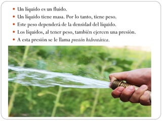  Un líquido es un fluido.
 Un líquido tiene masa. Por lo tanto, tiene peso.
 Este peso dependerá de la densidad del líquido.
 Los líquidos, al tener peso, también ejercen una presión.
 A esta presión se le llama presión hidrostática.
 